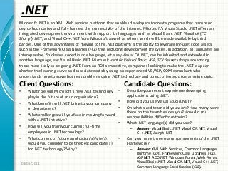 .NET
Client Questions:
• What role will Microsoft’s new .NET technology
play in the future of your organization?
• What benefits will .NET bring to your company
or department?
• What challenges will you face in moving forward
with a .NET initiative?
• How will you train your current full-time
employees in .NET technology?
• What current or future application(s)/site(s)
would you consider to be the best candidate(s)
for .NET technology? Why?
Candidate Questions:
• Describe your recent experience developing
applications using .NET.
• How did you use Visual Studio.NET?
• On what sized team did you work? How many were
there on the team besides you? How did you
responsibilities differ from theirs?
• What .NET language(s) did you use?
– Answer: Visual Basic .NET, Visual C# .NET, Visual
C++ .NET, Jscript .NET
• Can you name three major components of the .NET
Framework?
– Answer: XML Web Services, Common Language
Runtime (CLR), Framework Class Libraries (FCL),
ASP.NET, ADO.NET, Windows Forms, Web Forms,
Visual Basic .NET, Visual C# .NET, Visual C++ .NET,
Common Language Specification (CLS).
08/05/2011
Microsoft .NET is an XML Web services platform that enables developers to create programs that transcend
device boundaries and fully harness the connectivity of the Internet. Microsoft’s Visual Studio .NET offers an
integrated development environment with support for languages such as Visual Basic .NET, Visual c# (“C
Sharp”) .NET, and Visual C++ .NET from Microsoft as well as others which will be made available by third
parties. One of the advantages of moving to the .NET platform is the ability to leverage (re-use) code assets
such as the Framework Class Libraries (FCL) thus reducing development life cycles. In addition, all languages are
interoperable. So classes coded in one language, let’s say Visual C# .NET, can be inherited and extended in
another language, say Visual Basic .NET. Microsoft-centric (Visual Basic, ASP, SQL Server) shops are among
those most likely to be going .NET. From an ROI perspective, companies looking to make the .NET leap can
shorten the learning curve and associate costs by using an experienced VB/ASP/COM consultant who
understands how to solve business problems using .NET technology and object oriented programming logic.
 