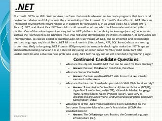 .NET
Continued Candidate Questions:
• What are the objects in ADO.NET that can be used for Data Binding?
– Answer: Dataset, DataReader, DataTable, DataView
• What are Server Controls?
– Answer: Controls used in ASP.NET Web forms that are actually
executed on the server.
• What are the Internet Standards upon which XML Web Services rely?
– Answer: Transmission Control Protocol/Internet Protocol (TCP/IP),
HyperText Transfer Protocol (HTTP), eXtensible Markup Language
(XML), Simple Object Access Protocol (SOAP), Web Service
Description Language (WSDL), and Universal Description, Discovery
&Integration (UDDI).
• What parts of the .NET framework have been submitted to the
European Computer Manufacturer’s Association (ECMA) for
standardization?
– Answer: The C# language specification, the Common Language
Infrastructure (CLI).
08/05/2011
Microsoft .NET is an XML Web services platform that enables developers to create programs that transcend
device boundaries and fully harness the connectivity of the Internet. Microsoft’s Visual Studio .NET offers an
integrated development environment with support for languages such as Visual Basic .NET, Visual c# (“C
Sharp”) .NET, and Visual C++ .NET from Microsoft as well as others which will be made available by third
parties. One of the advantages of moving to the .NET platform is the ability to leverage (re-use) code assets
such as the Framework Class Libraries (FCL) thus reducing development life cycles. In addition, all languages are
interoperable. So classes coded in one language, let’s say Visual C# .NET, can be inherited and extended in
another language, say Visual Basic .NET. Microsoft-centric (Visual Basic, ASP, SQL Server) shops are among
those most likely to be going .NET. From an ROI perspective, companies looking to make the .NET leap can
shorten the learning curve and associate costs by using an experienced VB/ASP/COM consultant who
understands how to solve business problems using .NET technology and object oriented programming logic.
 