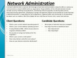 Network Administration
Client Questions:
• What is your current network operating system?
• What is your current desktop operating system?
• If using Windows 2000 – What are your plans to
migrate to Windows 2003?
• Do you plan on using new hardware for this
migration?
• What is your current e-mail system?
• How many domain controllers are in place?
• How are your domain controllers distributed?
Candidate Questions:
• What types of networks have you managed?
• How large have there installations been
– How many servers?
– How many drops?
08/03/2011
A network administrator is a person who manages a local area communications network (LAN) or a wide area
communications network (WAN) within an organization. Responsibilities of the LAN administrator include
network security, installing new applications, distributing software upgrades, monitoring daily activity,
enforcing licensing agreements, developing a storage management program and providing for routine backups.
A WAN administrator is responsible for the configuration, implementation and monitoring of all networking
hardware such as modems, DSU/CSUs (Digital Service Unit/Channel Service Unit), routers and switches.
 