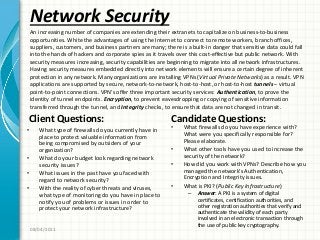 Network Security
Client Questions:
• What type of firewalls do you currently have in
place to protect valuable information from
being compromised by outsiders of your
organization?
• What do your budget look regarding network
security issues?
• What issues in the past have you faced with
regard to network security?
• With the reality of cyber threats and viruses,
what type of monitoring do you have in place to
notify you of problems or issues in order to
protect your network infrastructure?
Candidate Questions:
• What firewalls do you have experience with?
What were you specifically responsible for?
Please elaborate.
• What other tools have you used to increase the
security of the network?
• How did you work with VPNs? Describe how you
managed the network’s Authentication,
Encryption and Integrity issues.
• What is PKI? (Public Key Infrastructure)
– Answer: A PKI is a system of digital
certificates, certification authorities, and
other registration authorities that verify and
authenticate the validity of each party
involved in an electronic transaction through
the use of public key cryptography.
08/04/2011
An increasing number of companies are extending their extranets to capitalize on business-to-business
opportunities. White the advantages of using the Internet to connect to remote workers, branch offices,
suppliers, customers, and business partners are many; there is a built-in danger that sensitive data could fall
into the hands of hackers and corporate spies as it travels over this cost-effective but public network. With
security measures increasing, security capabilities are beginning to migrate into all network infrastructures.
Having security measures embedded directly into network elements will ensure a certain degree of inherent
protection in any network. Many organizations are installing VPNs (Virtual Private Networks) as a result. VPN
applications are supported by secure, network-to-network, host-to-host, or host-to-host tunnels – virtual
point-to-point connections. VPN’s offer three important security services: Authentication, to prove the
identity of tunnel endpoints. Encryption, to prevent eavesdropping or copying of sensitive information
transferred through the tunnel, and Integrity checks, to ensure that data are not changed in transit.
 