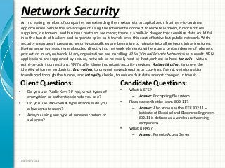 Network Security
Client Questions:
• Do you use Public Keys? If not, what types of
encryption or authentication do you use?
• Do you use RAS? What type of access do you
allow remote users?
• Are you using any type of wireless routers or
switches?
Candidate Questions:
• What is EFS?
– Answer: Encrypting file system
• Please describe the term 802.11?
– Answer: Also known as the IEEE 802.11 –
Institute of Electrical and Electronic Engineers
802.11 is defined as a wireless networking
component.
• What is RAS?
– Answer: Remote Access Server
08/04/2011
An increasing number of companies are extending their extranets to capitalize on business-to-business
opportunities. White the advantages of using the Internet to connect to remote workers, branch offices,
suppliers, customers, and business partners are many; there is a built-in danger that sensitive data could fall
into the hands of hackers and corporate spies as it travels over this cost-effective but public network. With
security measures increasing, security capabilities are beginning to migrate into all network infrastructures.
Having security measures embedded directly into network elements will ensure a certain degree of inherent
protection in any network. Many organizations are installing VPNs (Virtual Private Networks) as a result. VPN
applications are supported by secure, network-to-network, host-to-host, or host-to-host tunnels – virtual
point-to-point connections. VPN’s offer three important security services: Authentication, to prove the
identity of tunnel endpoints. Encryption, to prevent eavesdropping or copying of sensitive information
transferred through the tunnel, and Integrity checks, to ensure that data are not changed in transit.
 