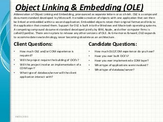 Object Linking & Embedding (OLE)
Client Questions:
• How much OLE and/or COM experience is
required?
• Will the project require the building of OCX’s?
• Will this project involve an implementation of a
COM layer?
• What type of database/server will the client
application interact with?
Candidate Questions:
• How much OLE/COM experience do you have?
• Have you ever built OCX’s?
• Have you ever implemented a COM layer?
• What type of applications were involved?
• What type of database/server?
08/03/2011
Abbreviation of Object Linking and Embedding, pronounced as separate letters or as oh-leh. OLE is a compound
document standard developed by Microsoft. It enables creation of objects with one application that can then
be linked or embedded within a second application. Embedded objects retain their original format and links to
the application that created them. Support for OLE is built into the Windows and Macintosh operating systems.
A competing compound document standard developed jointly by IBM, Apple, and other computer firms is
called OpenDoc. There are no plans to release any other versions of OLE. As time mores forward, OLD expands
to accommodate new technology, never becoming obsolete as an architecture.
 