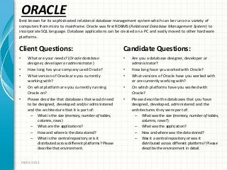 ORACLE
Client Questions:
• What are your needs? (Oracle database
designer, developer or administrator)
• How long has your company used Oracle?
• What version of Oracle are you currently
working with?
• On what platform are you currently running
Oracle on?
• Please describe that databases that would need
to be designed, developed and/or administered
and the architecture that it is part of:
– What is the size (memory, number of tables,
columns, rows)
– What are the applications?
– How and where is the data stored?
– What is the central repository or is it
distributed across different platforms? Please
describe that environment.
Candidate Questions:
• Are you a database designer, developer or
administrator?
• How long have you worked with Oracle?
• What versions of Oracle have you worked with
or are currently working with?
• On which platforms have you worked with
Oracle?
• Please describe the databases that you have
designed, developed, administered and the
architectures they were part of:
– What was the size (memory, number of tables,
columns, rows?)
– What was the application?
– How and where was the data stored?
– Was it a central repository or was it
distributed across different platforms? Please
describe the environment in detail.
08/03/2011
Best known for its sophisticated relational database management system which can be run on a variety of
computers from micro to mainframe. Oracle was first RDBMS (Relational Database Management System) to
incorporate SQL language. Database applications can be created on a PC and easily moved to other hardware
platforms.
 