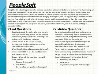 PeopleSoft
Client Questions:
• Describe in detail the technical environment in
which you are working. Please include network
architecture, HW/SW platforms including client
and server O/S and other software.
• Where are you in the life cycle (design,
development, implementation, conversion,
maintenance) of the project?
• Which PeopleSoft modules are you deploying?
• What responsibilities will the candidate have
with those modules?
• Design – What will the candidate have with
those modules?
– Business System Analysis?
– Gap Analysis?
– Do you follow any specific methodologies?
Candidate Questions:
• Describe in detail the technical environment in
which you are working. Please include network
architecture, HW/SW platforms including client
and server O/S and other software.
• What is your experience with the PeopleSoft
project life cycle (design, development,
implementation, conversion, maintenance)?
• What modules have you worked with?
• What were your responsibilities in those modules?
• Design – Have you been involved in architecting
PeopleSoft projects? In the actual design?
– Business System Analysis?
– Gap Analysis?
– Do you follow any specific methodologies?
7/26/2011
PeopleSoft is a leading provider of e-business application software and claims to be the only software company
to provide e-business solutions purely over the Internet for Fortune 1000 corporations. The company was
founded in 1987 by Dave Duffield and Ken Morris, whose goal was to build client/serer applications that
empower the user, are easily adaptable in a changing marketplace, and are supported by superior customer
service. PeopleSoft originally offered human resources and finance applications. Over the years, it has
developed tools and applications for general business processes such as materials management and e-business
in addition to applications for specific industries, such as the automotive, communications, and higher-
education fields.
 