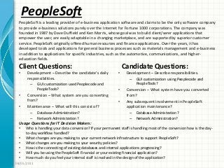 PeopleSoft
Client Questions:
• Development – Describe the candidate’s daily
responsibilities.
– GUI customization used Peoplecode and
PeopleTools?
• Conversion – What system are you converting
from?
• Maintenance – What will this consist of?
– Database Administration?
– Network Administration?
Candidate Questions:
• Development – Describe responsibilities.
– GUI customization using Peoplecode and
PeopleTools?
• Conversion – What system have you converted
from?
• Any subsequent involvement in PeopleSoft
application maintenance?
– Database Administration?
– Network Administration?
08/05/2011
PeopleSoft is a leading provider of e-business application software and claims to be the only software company
to provide e-business solutions purely over the Internet for Fortune 1000 corporations. The company was
founded in 1987 by Dave Duffield and Ken Morris, whose goal was to build client/serer applications that
empower the user, are easily adaptable in a changing marketplace, and are supported by superior customer
service. PeopleSoft originally offered human resources and finance applications. Over the years, it has
developed tools and applications for general business processes such as materials management and e-business
in addition to applications for specific industries, such as the automotive, communications, and higher-
education fields.
Usage Questions for IT Decision Makers:
• Who is handling your data conversion? If your permanent staff is handling most of the conversion how is the day-
to-day workflow handled?
• What changes are you making to your current network infrastructure to support PeopleSoft?
• What changes are you making to your security policies?
• How is the connecting of existing databases and internal applications progressing?
• Will you be using the PeopleSoft Financial or your existing financial application?
• How much do you feel your internal staff is involved in the design of the application?
 