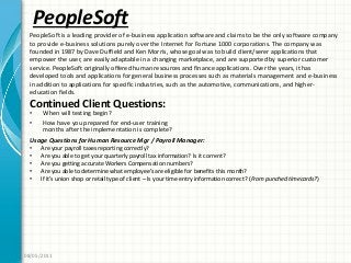 PeopleSoft
Continued Client Questions:
• When will testing begin?
• How have you prepared for end-user training
months after the implementation is complete?
08/05/2011
PeopleSoft is a leading provider of e-business application software and claims to be the only software company
to provide e-business solutions purely over the Internet for Fortune 1000 corporations. The company was
founded in 1987 by Dave Duffield and Ken Morris, whose goal was to build client/serer applications that
empower the user, are easily adaptable in a changing marketplace, and are supported by superior customer
service. PeopleSoft originally offered human resources and finance applications. Over the years, it has
developed tools and applications for general business processes such as materials management and e-business
in addition to applications for specific industries, such as the automotive, communications, and higher-
education fields.
Usage Questions for Human Resource Mgr / Payroll Manager:
• Are your payroll taxes reporting correctly?
• Are you able to get your quarterly payroll tax information? Is it corrent?
• Are you getting accurate Workers Compensation numbers?
• Are you able to determine what employee’s are eligible for benefits this month?
• If it’s union shop or retail type of client – Is your time entry information correct? (From punched timecards?)
 
