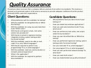 Quality Assurance
Client Questions:
• What platform(s) will the candidate be testing?
• Will the candidate be doing Black Box or White
Box Testing?
• Will the candidate be using any automated test
tools? Which ones?
• Will they be writing test scripts, test suites
and/or test procedures?
• Will they be involved in regression testing,
integration testing, system testing and/or
functional testing?
• Will the candidate need to be able to read
code? If so, why? Which languages?
• Will they be required to perform any
programming? If so, in what languages?
• Will the candidate need any communication or
network protocol experience?
• What is the application?
• Will the candidate be required to perform
documentation?
Candidate Questions:
• What platforms have you done most of your
testing on?
• Have you tested any windows applications?
• Have you used automated test tools? If yes,
which ones?
• Have you written any test suites, test scripts
and/or test procedures?
• Have you ever done Black Box or White box
testing?
• Have you performed regression testing, system
testing and/or functional testing?
• Can you read code? If so, what languages?
• Can you program? If so, in what languages?
• Have you ever performed network testing? To
what level?
• Have you used shell scripts?
• Have you implemented any quality initiatives?
08/03/2011
Procedures taken to ensure that a company delivers products that conform to standards. This involves a
planned and systematic pattern of all actions necessary to provide adequate confidence that the product
optimally fulfills customer’s expectations.
 