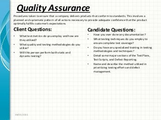 Quality Assurance
Client Questions:
• What test metrics do you employ and how are
they utilized?
• What quality and testing methodologies do you
utilize?
• Will this person perform both static and
dynamic testing?
Candidate Questions:
• Have you ever done any documentation?
• What testing techniques do you employ to
ensure complete test coverage?
• Do you have any specialized training in testing
methodologies and techniques?
• Detail some major sections of the Test Plans,
Test Scripts, and Defect Reporting.
• Name and describe the method utilized in
prioritizing testing efforts and defect
management.
08/03/2011
Procedures taken to ensure that a company delivers products that conform to standards. This involves a
planned and systematic pattern of all actions necessary to provide adequate confidence that the product
optimally fulfills customer’s expectations.
 