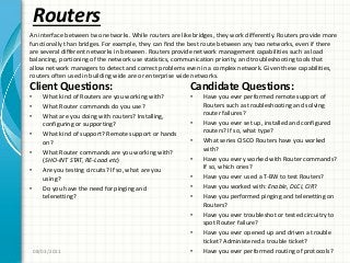 Routers
Client Questions:
• What kind of Routers are you working with?
• What Router commands do you use?
• What are you doing with routers? Installing,
configuring or supporting?
• What kind of support? Remote support or hands
on?
• What Router commands are you working with?
(SHO-INT STAT, RE-Load etc)
• Are you testing circuits? If so, what are you
using?
• Do you have the need for pinging and
telenetting?
Candidate Questions:
• Have you ever performed remote support of
Routers such as troubleshooting and solving
router failures?
• Have you ever set up, installed and configured
routers? If so, what type?
• What series CISCO Routers have you worked
with?
• Have you every worked with Router commands?
If so, which ones?
• Have you ever used a T-BW to test Routers?
• Have you worked with: Enable, DLCI, CIR?
• Have you performed pinging and telenetting on
Routers?
• Have you ever troubleshot or tested circuitry to
spot Router failure?
• Have you ever opened up and driven a trouble
ticket? Administered a trouble ticket?
• Have you ever performed routing of protocols?08/03/2011
An interface between two networks. While routers are like bridges, they work differently. Routers provide more
functionally than bridges. For example, they can find the best route between any two networks, even if there
are several different networks in between. Routers provide network management capabilities such as load
balancing, portioning of the network use statistics, communication priority, and troubleshooting tools that
allow network managers to detect and correct problems even in a complex network. Given these capabilities,
routers often used in building wide are or enterprise wide networks.
 