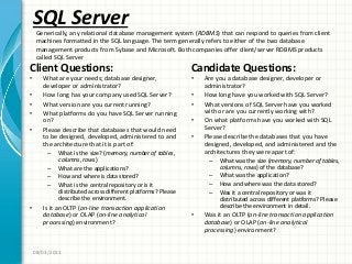 SQL Server
Client Questions:
• What are your needs; database designer,
developer or administrator?
• How long has your company used SQL Server?
• What version are you current running?
• What platforms do you have SQL Server running
on?
• Please describe that databases that would need
to be designed, developed, administered to and
the architecture that it is part of:
– What is the size? (memory, number of tables,
columns, rows)
– What are the applications?
– How and where is data stored?
– What is the central repository or is it
distributed across different platforms? Please
describe the environment.
• Is it an OLTP (on-line transaction application
database) or OLAP (on-line analytical
processing) environment?
Candidate Questions:
• Are you a database designer, developer or
administrator?
• How long have you worked with SQL Server?
• What versions of SQL Server have you worked
with or are you currently working with?
• On what platforms have you worked with SQL
Server?
• Please describe the databases that you have
designed, developed, and administered and the
architectures they were apart of:
– What was the size (memory, number of tables,
columns, rows) of the database?
– What was the application?
– How and where was the data stored?
– Was it a central repository or was it
distributed across different platforms? Please
describe the environment in detail.
• Was it an OLTP (on-line transaction application
database) or OLAP (on-line analytical
processing) environment?
08/03/2011
Generically, any relational database management system (RDBMS) that can respond to queries from client
machines formatted in the SQL language. The term generally refers to either of the two database
management products from Sybase and Microsoft. Both companies offer client/server RDBMS products
called SQL Server
 