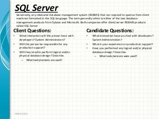 SQL Server
Client Questions:
• What interaction will this person have with
developers? System Administrators?
• Will this person be responsible for any
production support?
• Will they need to perform logical and/or
physical database design? Describe.
– What tools/versions are used?
Candidate Questions:
• What interaction have you had with developers?
System Administrators?
• What is your experience on production support?
• Have you performed any logical and/or physical
database design? Describe.
– What tools/versions were used?
08/03/2011
Generically, any relational database management system (RDBMS) that can respond to queries from client
machines formatted in the SQL language. The term generally refers to either of the two database
management products from Sybase and Microsoft. Both companies offer client/server RDBMS products
called SQL Server
 