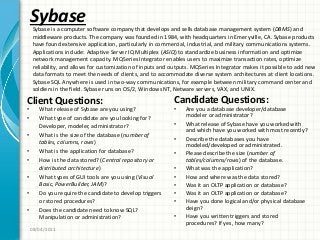 Sybase
Client Questions:
• What release of Sybase are you using?
• What type of candidate are you looking for?
Developer, modeler, administrator?
• What is the size of the database (number of
tables, columns, rows)
• What is the application for database?
• How is the data stored? (Central repository or
distributed architecture)
• What types of GUI tools are you using (Visual
Basic, PowerBuilder, JAM)?
• Do you require the candidate to develop triggers
or stored procedures?
• Does the candidate need to know SQL?
Manipulation or administration?
Candidate Questions:
• Are you a database developer/database
modeler or administrator?
• What release of Sybase have you worked with
and which have you worked with most recently?
• Describe the databases you have
modeled/developed or administrated.
• Please describe the size (number of
tables/columns/rows) of the database.
• What was the application?
• How and where was the data stored?
• Was it an OLTP application or database?
• Was it an OLTP application or database?
• Have you done logical and/or physical database
deign?
• Have you written triggers and stored
procedures? If yes, how many?
08/04/2011
Sybase is a computer software company that develops and sells database management system (DBMS) and
middleware products. The company was founded in 1984, with headquarters in Emeryville, CA. Sybase products
have found extensive application, particularly in commercial, industrial, and military communications systems.
Applications include: Adaptive Server IQ Multiplex (ASIQ) to standardize business information and optimize
network management capacity. MQSeries Integrator enables users to maximize transaction rates, optimize
reliability, and allows for customization of inputs and outputs. MQSeries Integrator makes it possible to add new
data formats to meet the needs of clients, and to accommodate diverse system architectures at client locations.
Sybase SQL Anywhere is used in two-way communications, for example between military command center and
soldiers in the field. Sybase runs on OS/2, Windows NT, Netware servers, VAX, and UNIX.
 