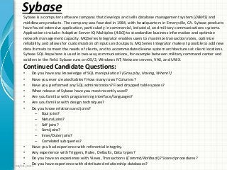 Sybase
Continued Candidate Questions:
• Do you have any knowledge of SQL manipulation? (Group by, Having, Where?)
• Have you ever created tables? How many rows? Columns?
• Have you performed any SQL administration? Fixed dropped table spaces?
• What release of Sybase have you most recently used?
• Are you familiar with programming interface/languages?
• Are you familiar with design techniques?
• Do you know relations and joins?
– Equi joins?
– Natural joins?
– Self joins?
– Semi joins?
– Inner/Outer joins?
– Correlated sub queries?
• Have you had experience with referential integrity.
• Any experience with Triggers, Rules, Defaults, Data types?
• Do you have an experience with Views, Transactions (Commit/Rollback)? Stored procedures?
• Do you have experience with distributed relationship databases?08/04/2011
Sybase is a computer software company that develops and sells database management system (DBMS) and
middleware products. The company was founded in 1984, with headquarters in Emeryville, CA. Sybase products
have found extensive application, particularly in commercial, industrial, and military communications systems.
Applications include: Adaptive Server IQ Multiplex (ASIQ) to standardize business information and optimize
network management capacity. MQSeries Integrator enables users to maximize transaction rates, optimize
reliability, and allows for customization of inputs and outputs. MQSeries Integrator makes it possible to add new
data formats to meet the needs of clients, and to accommodate diverse system architectures at client locations.
Sybase SQL Anywhere is used in two-way communications, for example between military command center and
soldiers in the field. Sybase runs on OS/2, Windows NT, Netware servers, VAX, and UNIX.
 