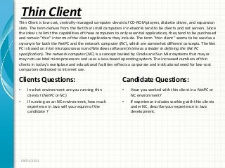 Thin Client
Clients Questions:
• In what environment are you running thin
clients? (NetPC or NC)
• If running on an NC environment, how much
experience in Java will you require of the
candidate ?
Candidate Questions:
• Have you worked with thin client in a NetPC or
NC environment?
• If experience includes working with thin clients
under NC, describe your experience in Java
development.
08/03/2011
Thin Client is low-cost, centrally-managed computer devoid of CD-ROM players, diskette drives, and expansion
slots. The term derives from the fact that small computers in networks tend to be clients and not servers. Since
the idea is to limit the capabilities of these computers to only essential applications, they tend to be purchased
and remain “thin” in terms of the client applications they include. The term ”thin client” seems to be used as a
synonym for both the NetPC and the network computer (NC), which are somewhat different concepts. The Net
PC is based on Intel microprocessors and Windows software (Intel was a leader in defining the Net PC
specification). The network computer (NC) is a concept backed by Oracle and Sun Microsystems that may or
may not use Intel microprocessors and uses a Java-based operating system. The increased numbers of thin
clients in today’s workplace and educational facilities reflects a corporate and institutional need for low-cost
computers dedicated to Internet use.
 