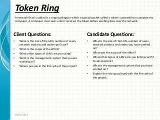 Token Ring
Client Questions:
• What is the size of the LAN, number of users,
network stations and nodes you have?
• What is the scope of the effort?
• What other types of LAN’s are you using?
• What is the management system that you are
working on?
• Where are you in the life cycle of the project?
Candidate Questions:
• What is the size of the LAN, number of users,
network stations and nodes you have worked
on?
• What was the scope of the effort?
• What other types of LAN’s are you familiar with?
To what extent?
• What is the management system that you have
worked on?
• Explain the role you played with the life cycle of
the project.
08/03/2011
A network that is cabled is a ring topology in which a special packet called a token is passed from computer to
computer. A computer must wait until it receives the token before sending data over the network.
 