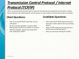Transmission Control Protocol / Internet
Protocol (TCP/IP)
Client Questions:
• How much overall TCP/IP experience are you
looking for?
• Do you need the candidate to perform BGP
filtering with TCP/IP for an Internet or Intranet?
• Will the candidate need to have experience
with masking for TCP/IP?
Candidate Questions:
• How much overall TCP.IP experience do you
have and in what capacity were you working
with it?
• Within TCP/IP experience do you have and
where were you working with it?
• Have you ever done masking for TCP/IP?
08/03/2011
This is a communication protocol used as a basis for the Internet, and supported by most O/Ss. It allows
entire networks to be linked together and computers on each network to communicate with one another.
 