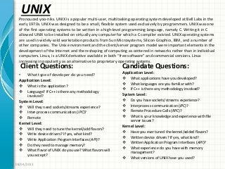 UNIX
Client Questions:
• What type of developer do you need?
Application Level:
 What is the application?
 Language? If C++ is there any methodology
involved?
System Level:
 Will they need sockets/streams experience?
 Inter-process communication (IPC)?
 Remote
Kernel Level:
 Will they need to tune the kernel/add flavors?
 Write device drivers? If yes, what kind?
 Write Application Program Interfaces (API)?
 Do they need to manage memory?
 What flavor of UNIX do you use? What flavors will
you accept?
Candidate Questions:
Application Level:
 What applications have you developed?
 What languages are you familiar with?
 If C++ is there any methodology involved?
System Level:
 Do you have sockets/streams experience?
 Interprocess communication (IPC)?
 Remote Procedure Calls (RPC)?
 What is your knowledge and experience with file
server issues?
Kernel Level:
 Have you ever tuned the kernel/added flavors?
 Written device drivers? If yes, what kind?
 Written Application Program Interfaces (API)?
 What experience do you have with memory
management?
 What versions of UNIX have you used?
08/04/2011
Pronouced yoo-niks. UNIX is a popular multi-user, multitasking operating system developed at Bell Labs in the
early 1970s. UNIX was designed to be a small, flexible system used exclusively by programmers. UNIX was one
of the first operating systems to be written in a high-level programming language, namely C. Writing it in C
allowed UNIX to be installed on virtually any computer for which a C compiler existed. UNIX operating systems
are used in widely-sold workstation products from Sun Microsystems, Silicon Graphics, IBM, and a number of
other companies. The Unix environment and the client/server program model were important elements in the
development of the Internet and the reshaping of computing as centered in networks rather than in individual
computers. Linux, is a UNIX derivative available in both “free software” and commercial versions. Linux
increasing in popularity as an alternative to proprietary operating systems.
 