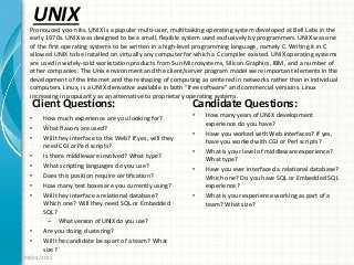 UNIX
Client Questions:
• How much experience are you looking for?
• What flavors are used?
• Will they interface to the Web? If yes, will they
need CGI or Perl scripts?
• Is there middleware involved? What type?
• What scripting languages do you use?
• Does this position require certification?
• How many test boxes are you currently using?
• Will they interface a relational database?
Which one? Will they need SQL or Embedded
SQL?
– What version of UNIX do you use?
• Are you doing clustering?
• Will the candidate be apart of a team? What
size?
Candidate Questions:
• How many years of UNIX development
experience do you have?
• Have you worked with Web interfaces? If yes,
have you worked with CGI or Perl scripts?
• What is your level of middleware experience?
What type?
• Have you ever interfaced a relational database?
Which one? Do you have SQL or Embedded SQL
experience?
• What is your experience working as part of a
team? What size?
08/04/2011
Pronouced yoo-niks. UNIX is a popular multi-user, multitasking operating system developed at Bell Labs in the
early 1970s. UNIX was designed to be a small, flexible system used exclusively by programmers. UNIX was one
of the first operating systems to be written in a high-level programming language, namely C. Writing it in C
allowed UNIX to be installed on virtually any computer for which a C compiler existed. UNIX operating systems
are used in widely-sold workstation products from Sun Microsystems, Silicon Graphics, IBM, and a number of
other companies. The Unix environment and the client/server program model were important elements in the
development of the Internet and the reshaping of computing as centered in networks rather than in individual
computers. Linux, is a UNIX derivative available in both “free software” and commercial versions. Linux
increasing in popularity as an alternative to proprietary operating systems.
 