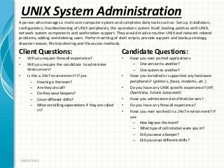 UNIX System Administration
Client Questions:
• Will you require firewall experience?
• Will you require the candidate to administer
Web servers?
• Is this a 24x7 environment? If yes:
– How big is the team?
– Are they on-call?
– Do they wear beepers?
– Cover different shifts?
– What are billing expectations if they are called
in?
Candidate Questions:
• Have you ever ported applications
– One version to another?
– One system to another?
• Have you installed or supported any hardware
peripherals? (printers, faxes, modems, etc.)
• Do you have any UNIX specific experience? (HP,
OpenView, Solaris Jumpstart)
• Have you administered and Web Servers?
• Do you have any firewall experience?
• Have you ever worked in a 24x7 environment? If
yes:
– How big was the team?
– What type of call rotation were you in?
– Did you wear a beeper?
– Did you cover different shifts?
08/04/2011
A person who manages a multi-user computer system and completes daily tasks such as: Set up, installation,
configuration, troubleshooting of UNIX peripherals, the operations system itself, loading patches with UNIX,
network system components and workstation support. They would resolve routine UNIX and network related
problems, adding and deleting users. Perform writing of shell scripts, provide support and backup strategy,
disaster recover, file transferring and file access methods.
 