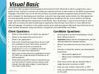 Visual Basic
Client Questions:
• What are the platforms on which you operate?
• Where in the project life cycle are you?
• What is the application?
• How much Visual Basic experience do you need
the candidate to have? With which versions?
• Do you require that the consultant be
experience in C or C++ in addition to Visual
Basic? If so, how much experience?
• How many screens does your application consist
of? Will it be a single document interface or an
MDI (multiple)?
• What third-party VBX’s (custom controls) do you
use? (Common 3rd party custom controls could
include: Sheridan data widget, Crystal Reports,
True Grid, Crystal Tools.)
Candidate Questions:
• How long have you been developing in Visual
Basic? What versions?
• Important! Always ask this of programmers, and ask
what the different is between versions.
• What if any experience do you have with C or
C++?
• Describe in detail the systems you developed in
Visual Basic:
– What was the application?
– What as your contribution to the project life
cycle?
• How many screens did you develop? Was it
single document interface or MDI?
• Have you ever written custom DLL, or API?
• Have you performed any Visual Basic scripting
on the web?
08/04/2011
Visual Basic (VB) is programming language and environment from Microsoft in which a programmer uses a
graphical user interface to choose and modify pre-selected sections of code written in the BASIC programming
language. Visual Basic was one of the first products to provide a graphical programming environment and a
paint metaphor for developing user interfaces. Instead of worrying about syntax details, the VB programmer
can add substantial amount of code simply by dragging and dropping controls, such as buttons and dialog
boxes, and then defining their appearance and behavior. Since Visual Basic is easy to learn and fast to write
code with, its sometimes used to prototype an application that will later be written in a more difficult but
efficient language. Visual Basic is also widely used to write working programs Microsoft says that there are at
least 3 million developers using Visual Basic. Competitors are PowerBuilder and Delphi.
 