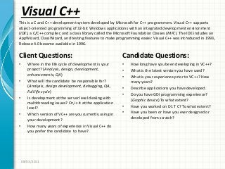 Visual C++
Client Questions:
• Where in the life cycle of development is your
project? (Analysis, design, development,
enhancements, QA)
• What will the candidate be responsible for?
(Analysis, design development, debugging, QA,
Full life cycle)
• Is development at the server level dealing with
multithreading issues? Or, is it at the application
level?
• Which version of VC++ are you currently using in
your development?
• How many years of experience in Visual C++ do
you prefer the candidate to have?
Candidate Questions:
• How long have you been developing in VC++?
• What is the latest version you have used?
• What is your experience prior to VC++? How
many years?
• Describe applications you have developed.
• Do you have GDI programming experience?
(Graphic device) To what extent?
• Have you worked on D1 T C? To what extent?
• Have you been or have you ever designed or
developed from scratch?
08/03/2011
This is a C and C++ development system developed by Microsoft for C++ programmers. Visual C++ supports
object-oriented programming of 32-bit Windows applications with an integrated development environment
(IDE), a C/C++ complier, and a class library called the Microsoft Foundation Classes (MFC). The IDE includes an
AppWizard, ClassWizard, and testing features to make programming easier. Visual C++ was introduced in 1993,
Release 4.0 became available in 1996.
 