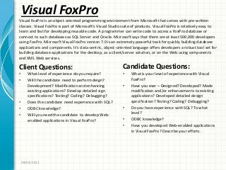 Visual FoxPro
Client Questions:
• What level of experience do you require?
• Will the candidate need to perform deign?
Development? Modification and enhancing
existing applications? Develop detailed sign
specifications? Testing? Coding? Debugging?
• Does the candidate need experience with SQL?
• ODBC knowledge?
• Will you need the candidate to develop Web-
enabled applications in Visual FoxPro?
Candidate Questions:
• What is your level of experience with Visual
FoxPro?
• Have you ever – Designed? Developed? Made
modification and/or enhancements to existing
applications? Developed detailed design
specification? Testing? Coding? Debugging?
• Do you have experience with SQL? To what
level?
• ODBC knowledge?
• Have you developed Web-enabled applications
in Visual FoxPro? Describe your efforts.
08/04/2011
Visual FoxPro is an object oriented programming environment from Microsoft that comes with pre-written
classes. Visual FoxPro is part of Microsoft’s Visual Studio suite of products. Visual FoxPro is relatively easy to
learn and fast for developing reusable code. A programmer can write code to access a FoxPro database or
connect to such databases as SQL Server and Oracle. Microsoft says that there are at least 500,000 developers
using FoxPro. Microsoft Visual FoxPro version 7.0 is an extremely powerful took for quickly building database
applications and components. It’s data-centric, object-oriented language offers developers a robust tool set for
building database applications for the desktop, as a client/server solution, or on the Web using components
and XML Web services.
 