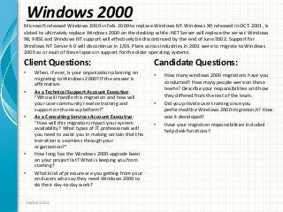 Windows 2000
Client Questions:
• When, if ever, is your organization planning on
migrating to Windows 2000? If the answer is
affirmative:
• As a Technical Support Account Executive:
“Who will handle this migration and how will
your user community receive training and
support on the new platform?”
• As a Consulting Services Account Executive:
“How will this migration impact your system
availability? What types of IT professionals will
you need to assist you in making certain that the
transition is seamless through your
organization?”
• How long has the Windows 2000 upgrade been
on your project list? What is keeping you from
starting?
• What kind of pressure are you getting from your
end users who say they need Windows 2000 to
do their day-to-day work?
Candidate Questions:
• How many windows 2000 migrations have you
conducted? How many people were on these
teams? Describe your responsibilities and how
they differed from the rest of the team.
• Did you provide user training once you
performed the Windows 2000 migration/s? How
was it developed?
• Have your migration responsibilities included
help desk functions?
08/04/2011
Microsoft released Windows 2000 in Feb. 2000 to replace Windows NT. Windows XP, released in OCT. 2001, is
slated to ultimately replace Windows 2000 on the desktop while .NET Server will replace the server. Windows
98, 98SE and Windows NT support will effectively be discontinued by the end of June 2002. Support for
Windows NT Server 4.0 will discontinue in 1/03. Plans across industries in 2001 were to migrate to Windows
2000 as a result of these lapses in support for the older operating systems.
 