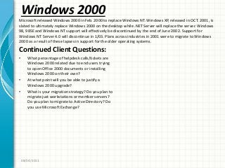 Windows 2000
Continued Client Questions:
• What percentage of helpdesk calls/tickets are
Windows 2000 related due to end users trying
to open Office 2000 documents or installing
Windows 2000 on their own?
• At what point will you be able to justify a
Windows 2000 upgrade?
• What is your migration strategy? Do you plan to
migrate just workstations or member servers?
Do you plan to migrate to Active Directory? Do
you use Microsoft Exchange?
08/04/2011
Microsoft released Windows 2000 in Feb. 2000 to replace Windows NT. Windows XP, released in OCT. 2001, is
slated to ultimately replace Windows 2000 on the desktop while .NET Server will replace the server. Windows
98, 98SE and Windows NT support will effectively be discontinued by the end of June 2002. Support for
Windows NT Server 4.0 will discontinue in 1/03. Plans across industries in 2001 were to migrate to Windows
2000 as a result of these lapses in support for the older operating systems.
 