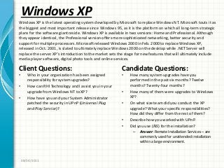 Windows XP
Client Questions:
• Who in your organization has been assigned
responsibility for system upgrades?
• How can RHI Technology and I assist you in your
upgrade from Windows NT to XP?
• How have you and your System Administrator
patched the security in UPnP (Universal Plug
and Play Service)?
Candidate Questions:
• How many system upgrades have you
performed in the past six months? Twelve
months? Twenty-four months?
• How many of them were upgrades to Windows
XP?
• On what size team did you conduct the XP
upgrade? What your specific responsibilities?
How did they differ from the rest of them?
• Describe how you worked with UPnP.
• Did you use (RIS) for the installation?
– Answer: Remote Installation Services – are
commonly used for unattended installation
within a large environment.
08/04/2011
Windows XP is the latest operating system developed by Microsoft to replace Windows NT. Microsoft touts it as
the biggest and most important release since Windows 95, as it is the platform on which all long-term strategic
plans for the software giant reside. Windows XP is available in two versions: Home and Professional. Although
they appear identical, the Professional version offers more sophisticated networking, better security and
support for multiple processors. Microsoft released Windows 2000 in Feb. 2000 to replace Windows XP,
released in Oct. 2001, is slated to ultimately replace Windows 2000 on the desktop while .NET Server will
replace the server. XP’s introduction to the market sets the stage for new features that will ultimately include
media player software, digital photo tools and online services.
 
