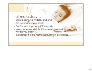 The human brain is hard wired to remember stories and who told them. Not just the words, but the visuals that went 
through the listener’s head as well. A good marketer will use stories to sell products. 
Think about that last Disney commercial you saw.
24
 