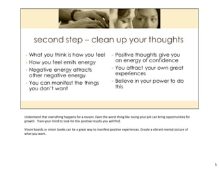 Understand that everything happens for a reason. Even the worst thing like losing your job can bring opportunities for
growth.  Train your mind to look for the positive results you will find.  
Vision boards or vision books can be a great way to manifest positive experiences. Create a vibrant mental picture of 
what you want.
5
 