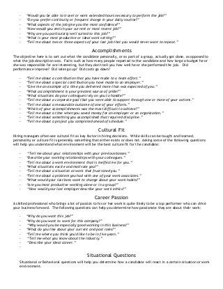 - “Would you be able to travel or work extended hours necessary to perform the job?”
- “Do you prefer continuity or frequent change in your daily routine?”
- “What aspects of the job give you the most confidence?”
- “How would you enrich your current or most recent job?”
- “Why are you particularly well suited to this job?”
- “What is your most productive or ideal work setting?”
- “Tell me about two or three aspects of your last job that you would never want to repeat.”
Accomplishments
The objective here is to sort out what the candidate personally, or as part of a group, actually got done, as opposed to
what the job description was. Facts such as how many people reported to the candidate and how large a budget he or
she was responsible for are interesting, but they don't tell you how well he or she performed the job. Did
performance improve? Did sales go up? Did costs go down?
- “Tell me about a contribution that you have made to a team effort.”
- “Tell me about a special contribution you have made to an employer.”
- “Give me an example of a time you delivered more than was expected of you.”
- “What accomplishment is your greatest source of pride?”
- “What situations do your colleagues rely on you to handle?”
- “Tell me about a corporate goal that you were able to support through one or more of your actions.”
- “Tell me about a measurable outcome of one of your efforts.”
- “Which of your accomplishments was the most difficult to achieve?”
- “Tell me about a time when you saved money for an employer or an organization.”
- “Tell me about something you accomplished that required discipline.”
- “Tell me about a project you completed ahead of schedule.”
Cultural Fit
Hiring managers often see cultural fit as key factor in hiring decisions. While skills can be taught and learned,
personality or culture fit is generally something that either exists or does not. Asking some of the following questions
will help you understand what environment will be the best culture fit for the candidate:
- “Tell me about your relationships with your previous bosses.”
- “Describe your working relationships with your colleagues.”
- “Tell me about a work environment that is ineffective for you.”
- “What situations excite and motivate you?”
- “Tell me about a situation at work that frustrated you.”
- “Tell me about a problem you had with one of your work associates.”
- “What would your last boss want to change about your work habits?”
- “Are you most productive working alone or in a group?”
- “How would your last employer describe your work ethics?”
Career Passion
A skilled professional who brings a lot of passion to his or her work is quite likely to be a top performer who can drive
your business forward. The following questions can help you determine how passionate they are about their work:
- “Why do you want this job?”
- “Why do you want to work for this company?”
- “Why would you be especially good working in this business?”
- “What do you like about your current and past roles?”
- “Tell me where you think you'd like to be in five years.”
- “Tell me what you know about the industry.”
- “Describe your ideal career.”
-
Situational Questions
Situational or Behavioral questions will help you determine how a candidate will react in a certain situation or work
environment.
 