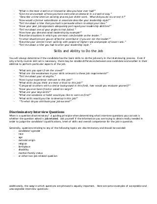 - “What is the most creative or innovative idea you have ever had?”
- “Give me an example of how you have overcome an obstacle in a creative way.”
- “Describe a time when an existing process just didn't work. What did you do to correct it?”
- “How would a former subordinate or associate describe your leadership style?”
- “Tell me about a time that you had to persuade others to adopt your idea.”
- “Have your past job appraisals adequately portrayed your leadership abilities?”
- “Tell me about one of your projects that failed.”
- “How have you demonstrated leadership by example?”
- “Describe situations in which you are most comfortable as the leader.”
- “In what situations are you an effective contributor if you are not the leader?”
- “Describe your comfort level working with people of higher rank and people of lower rank.”
- “Tell me about a time you had to alter your leadership style.”
Skills and Ability to Do the Job
You will always determine if the candidate has the basic skills to do the job early in the interviewing process. Even if
only a fairly routine skill set is necessary, there may be sizable differences between one candidate and another in their
abilities to perform particular aspects of the job.
- “What sets you apart from the crowd?”
- “What are the weaknesses in your skills relevant to these job requirements?”
- “Tell me about your strengths.”
- “How is your experience relevant to this job?”
- “What skills do you think are most critical to this job?”
- “Compared to others with a similar background in this field, how would you evaluate yourself?”
- “Have you ever been fired or asked to resign?”
- “What are your keys skills?”
- “What one weakness or habit would you like to work on first?”
- “What skills would you like to develop in this job?”
- “To what do you attribute your job success?”
Discriminatory Interview Questions
When is a question discriminatory? A guiding principle when determining what interview questions you can ask is
whether the question asked is job related. Ask yourself if the information you are trying to obtain really needed in
order to judge the candidate’s qualifications, level of skills and overall competence for the job in question.
Generally, questions relating to any of the following topics are discriminatory and should be avoided:
- candidate’s gender
- race
- age
- national origin
- religion
- birthplace
- disability
- marital/family status
- or other non-job-related question
Additionally, the way in which questions are phrased is equally important. Here are some examples of acceptable and
unacceptable interview questions:
 