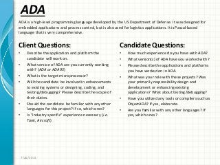 ADA
Client Questions:
• Describe the application and platform the
candidate will work on.
• What version of ADA are you currently working
with? (ADA or ADA95)
• What is the target microprocessor?
• Will the candidate be involved in enhancements
to existing systems or designing, coding, and
testing/debugging? Please describe the scope of
their duties.
• Should the candidate be familiar with any other
languages for this project? If so, which ones?
• Is “industry specific” experience necessary (i.e.
Tank, Aircraft)
Candidate Questions:
• How much experience do you have with ADA?
• What version(s) of ADA have you worked with?
• Please describe the applications and platforms
you have worked on in ADA.
• What was your role with these projects? Was
your primarily responsibility design and
development or enhancing existing
applications? What about testing/debugging?
• Have you utilized any tools or compilers such as
ObjectADA? If yes, elaborate.
• Are you familiar with any other languages? If
yes, which ones?
7/26/2011
ADA is a high-level programming language developed by the US Department of Defense. It was designed for
embedded applications and process control, but is also used for logistics applications. It is Pascal-based
language that is very comprehensive.
 