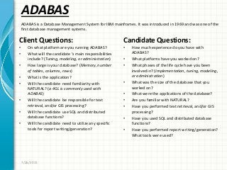 ADABAS
Client Questions:
• On what platform are you running ADABAS?
• What will the candidate ’s main responsibilities
include? (Tuning, modeling, or administration)
• How large is your database? (Memory, number
of tables, columns, rows)
• What is the application?
• Will the candidate need familiarity with
NATURAL? (a 4GL is commonly used with
ADABAS)
• Will the candidate be responsible for text
retrieval, and/or GIS processing?
• Will the candidate use SQL and distributed
database functions?
• Will the candidate need to utilize any specific
tools for report writing/generation?
Candidate Questions:
• How much experience do you have with
ADABAS?
• What platforms have you worked on?
• What phases of the life cycle have you been
involved in? (Implementation, tuning, modeling,
or administration)
• What was the size of the database that you
worked on?
• What were the applications of the database?
• Are you familiar with NATURAL?
• Have you performed text retrieval, and/or GIS
processing?
• Have you used SQL and distributed database
functions?
• Have you performed report writing/generation?
What tools were used?
7/26/2011
ADABAS is a Database Management System for IBM mainframes. It was introduced in 1969 and was one of the
first database management systems.
 