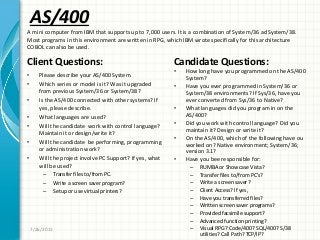 AS/400
Client Questions:
• Please describe your AS/400 System.
• Which series or model is it? Was it upgraded
from previous System/36 or System/38?
• Is the AS/400 connected with other systems? If
yes, please describe.
• What languages are used?
• Will the candidate work with control language?
Maintain it or design/write it?
• Will the candidate be performing, programming
or administration work?
• Will the project involve PC Support? If yes, what
will be used?
– Transfer files to/from PC.
– Write a screen saver program?
– Setup or use virtual printers?
Candidate Questions:
• How long have you programmed on the AS/400
System?
• Have you ever programmed in System/36 or
System/38 environments? If Sys/36, have you
ever converted from Sys/36 to Native?
• What languages did you program in on the
AS/400?
• Did you work with control language? Did you
maintain it? Design or write it?
• On the AS/400, which of the following have ou
worked on? Native environment; System/36;
version 3.1?
• Have you bee responsible for:
– RUMBA or Showcase Vista?
– Transfer files to/from PC’s?
– Write a screen saver?
– Client Access? If yes,
– Have you transferred files?
– Written screen saver programs?
– Provided facsimile support?
– Advanced function printing?
– Visual RPG? Code/400? SQL/400? S/38
utilities? Call Path? TCP/IP?
7/26/2011
A mini computer from IBM that supports up to 7,000 users. It is a combination of System/36 ad System/38.
Most programs in this environment are written in RPG, which IBM wrote specifically for this architecture
COBOL can also be used.
 