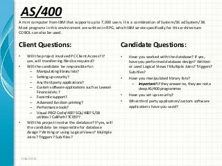 AS/400
Client Questions:
• Will the project involved PC Client Access? If
yes, will transferring files be required?
• Will the candidate be responsible for:
– Manipulating library lists?
– Setting up security?
– Any third party applications?
– Custom software applications such as Lawson
Financial etc.?
– Facsimile support?
– Advanced function printing?
– Performance tools?
– Visual PRG? Code/400? SQL/400? S/38
utilities? CallPath? TCP/IP?
• Will this project involve the database? If yes, will
the candidate be responsible for database
design? Writing or using Logical Views? Multiple
Joins? Triggers? Sub-files?
Candidate Questions:
• Have you worked with the database? If yes,
have you performed database design? Written
or used Logical Views? Multiple Joins? Triggers?
Sub-files?
• Have you manipulated library lists?
– Important! If they answer no, they are not a
deep AS/400 programmer.
• Have you set up security?
• What third party application/custom software
applications have you used?
7/26/2011
A mini computer from IBM that supports up to 7,000 users. It is a combination of System/36 ad System/38.
Most programs in this environment are written in RPG, which IBM wrote specifically for this architecture
COBOL can also be used.
 