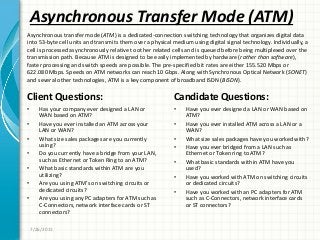 Asynchronous Transfer Mode (ATM)
Client Questions:
• Has your company ever designed a LAN or
WAN based on ATM?
• Have you ever installed an ATM across your
LAN or WAN?
• What size sales packages are you currently
using?
• Do you currently have a bridge from your LAN,
such as Ethernet or Token Ring to an ATM?
• What basic standards within ATM are you
utilizing?
• Are you using ATM’s on switching circuits or
dedicated circuits?
• Are you using any PC adapters for ATM such as
C-Connectors, network interface cards or ST
connectors?
Candidate Questions:
• Have you ever designed a LAN or WAN based on
ATM?
• Have you ever installed ATM across a LAN or a
WAN?
• What size sales packages have you worked with?
• Have you ever bridged from a LAN such as
Ethernet or Token ring to ATM?
• What basic standards within ATM have you
used?
• Have you worked with ATM on switching circuits
or dedicated circuits?
• Have you worked with an PC adapters for ATM
such as C-Connectors, network interface cards
or ST connectors?
7/26/2011
Asynchronous transfer mode (ATM) is a dedicated-connection switching technology that organizes digital data
into 53-byte cell units and transmits them over a physical medium using digital signal technology. Individually, a
cell is processed asynchronously relative to other related cells and is queued before being multiplexed over the
transmission path. Because ATM is designed to be easily implemented by hardware (rather than software),
faster processing and switch speeds are possible. The pre-specified bit rates are either 155.520 Mbps or
622.080 Mbps. Speeds on ATM networks can reach 10 Gbps. Along with Synchronous Optical Network (SONET)
and several other technologies, ATM is a key component of broadband ISDN (BISDN).
 