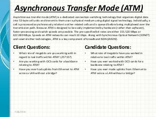 Asynchronous Transfer Mode (ATM)
Client Questions:
• What rate of megabits are you working with in
regard to taxi traffic within ATM? (25? 55?)
• Are you working with OC3 cards for a backbone
relating to ATM?
• Have you ever had uplinks from Ethernet to ATM
across a LAN without a bridge?
Candidate Questions:
• What rate of megabits have you worked in
relative to taxi traffic within ATM?
• Have you ever worked with OC3 cards for a
backbone relating to ATM?
• Have you ever made uplinks from Ethernet to
ATM across a LAN without a bridge?
7/26/2011
Asynchronous transfer mode (ATM) is a dedicated-connection switching technology that organizes digital data
into 53-byte cell units and transmits them over a physical medium using digital signal technology. Individually, a
cell is processed asynchronously relative to other related cells and is queued before being multiplexed over the
transmission path. Because ATM is designed to be easily implemented by hardware (rather than software),
faster processing and switch speeds are possible. The pre-specified bit rates are either 155.520 Mbps or
622.080 Mbps. Speeds on ATM networks can reach 10 Gbps. Along with Synchronous Optical Network (SONET)
and several other technologies, ATM is a key component of broadband ISDN (BISDN).
 