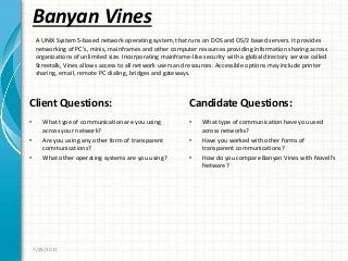 Banyan Vines
Client Questions:
• What type of communication are you using
across your network?
• Are you using any other form of transparent
communications?
• What other operating systems are you using?
Candidate Questions:
• What type of communication have you used
across networks?
• Have you worked with other forms of
transparent communications?
• How do you compare Banyan Vines with Novell’s
Netware?
7/29/2011
A UNIX System 5-based network operating system, that runs on DOS and OS/2 based servers. It provides
networking of PC’s, minis, mainframes and other computer resources providing information sharing across
organizations of unlimited size. Incorporating mainframe-like security with a global directory service called
Streetalk, Vines allows access to all network users and resources. Accessible options may include printer
sharing, email, remote PC dialing, bridges and gateways.
 