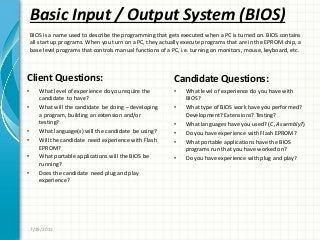 Basic Input / Output System (BIOS)
Client Questions:
• What level of experience do you require the
candidate to have?
• What will the candidate be doing – developing
a program, building an extension and/or
testing?
• What language(s) will the candidate be using?
• Will the candidate need experience with Flash
EPROM?
• What portable applications will the BIOS be
running?
• Does the candidate need plug and play
experience?
Candidate Questions:
• What level of experience do you have with
BIOS?
• What type of BIOS work have you performed?
Development? Extensions? Testing?
• What languages have you used? (C, Assembly?)
• Do you have experience with Flash EPROM?
• What portable applications have the BIOS
programs run that you have worked on?
• Do you have experience with plug and play?
7/29/2011
BIOS is a name used to describe the programming that gets executed when a PC is turned on. BIOS contains
all start up programs. When you turn on a PC, they actually execute programs that are in the EPROM chip, a
base level programs that controls manual functions of a PC, i.e. turning on monitors, mouse, keyboard, etc.
 