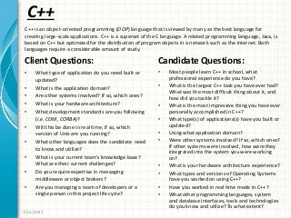 C++
Client Questions:
• What type of application do you need built or
updated?
• What is the application domain?
• Are other systems involved? If so, which ones?
• What is your hardware architecture?
• What development standards are you following
(i.e. COM, CORBA)?
• Will this be done in real time, if so, which
version of Unix are you running?
• What other languages does the candidate need
to know and utilize?
• What is your current team’s knowledge base?
What are their current challenges?
• Do you require expertise in messaging
middleware or object brokers?
• Are you managing a team of developers or a
single person in this project life cycle?
Candidate Questions:
• Most people learn C++ in school, what
professional experience do you have?
• What is the largest C++ task you have ever had?
What was the most difficult thing about it, and
how did you tackle it?
• What is the most impressive thing you have ever
personally accomplished in C++?
• What type(s) of applications(s) have you built or
updated?
• Using what application domain?
• Were other systems involved? If so, which ones?
If other systems were involved, how were they
integrated into the system you were working
on?
• What is your hardware architecture experience?
• What types and versions of Operating Systems
have you worked on using C++?
• Have you worked in real time mode in C++?
• What other programming languages, system
and database interfaces, tools and technologies
do you know and utilize? To what extent?
7/26/2011
C++ is an object-oriented programming (OOP) language that is viewed by many as the best language for
creating large-scale applications. C++ is a superset of the C language. A related programming language, Java, is
based on C++ but optimized for the distribution of program objects in a network such as the Internet. Both
languages require a considerable amount of study.
 