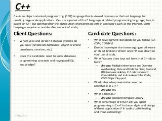C++
Client Questions:
• What types and version database systems do
you use? (Relational databases, object-oriented
databases, versions, etc.)
• Does the candidate need to know database
programming concepts and have good SQL
knowledge?
Candidate Questions:
• What development standards do you follow (i.e.
COM, CORBA)?
• Do you have expertise in messaging middleware
or object brokers? Which ones? Please describe
your use of tools.
• What features does Java not have that C++ does
have?
– Answer: Multiple inheritance and Operator
overloading; Data and Code Pointers; Fast and
Efficient executables, C Code backward
Compatibility and in-line Assembler Code,
COM Object Support.
• Would shared representation ever be
acceptable in C++?
– Answer: Yes.
• What is the STL?
– Answer: Standard Template Library.
• What percentage of time have you spent
programming in C++? In the analysis and design
of these applications? In code quality testing
and troubleshooting?
7/26/2011
C++ is an object-oriented programming (OOP) language that is viewed by many as the best language for
creating large-scale applications. C++ is a superset of the C language. A related programming language, Java, is
based on C++ but optimized for the distribution of program objects in a network such as the Internet. Both
languages require a considerable amount of study.
 