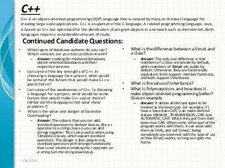C++
• What types of database systems do you use?
Which versions are you most proficient with?
– Answer: Looking for relational databases,
object-oriented databases and their
respective versions.
• List some of the key strengths of C++. In
choosing a language for a project, what would
be some of the factors that would make C++ a
good choice?
• List some of the weaknesses of C++. In choosing
a language for a project, what would be some
factors that would make C++ a poor choice?
(What are the languages that solve these
problems?)
• What is the value and danger of Operator
Overloading?
– Answer: The value is that you can add
standard operators to derived classes, like a +
operator to a string class so you can add
strings together. This is also useful when using
Template Classes, which expect standard
operators. The danger is that people may
overload operators with strange functionally
that is not intuitive (making the = operator on
a string turn the string lowercase).
• What is the difference between a Struct and
a Class?
– Answer: The only real difference is that
members of a Class are private by default,
while members of Struct are public by
default. Otherwise, they are functionally
equivalent. Both support member functions,
and both support inheritance.
• What is the value of Inheritance?
• What is Polymorphism, and how does it
make object oriented programming better?
Give an example.
– Answer: It allows all derived types to be
treated as the base type. For example, if I
have a base class CAR, I can make derived
classes MANUAL_TRANSMISSION_CAR and
AUTOMATIC_CAR. Which they got from their
base class CAR. When some other part of the
program works with them, it can work with
them as CARs, and call Drive(), being
completely unconcerned with the type of car,
or how Drive() works, so long as it gets me
home.
7/26/2011
C++ is an object-oriented programming (OOP) language that is viewed by many as the best language for
creating large-scale applications. C++ is a superset of the C language. A related programming language, Java,
is based on C++ but optimized for the distribution of program objects in a network such as the Internet. Both
languages require a considerable amount of study.
Continued Candidate Questions:
 