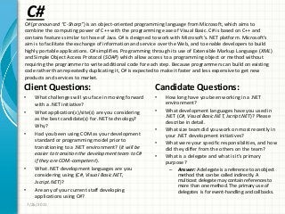 C#
Client Questions:
• What challenges will you face in moving forward
with a .NET initiative?
• What application(s)/site(s) are you considering
as the best candidate(s) for .NET technology?
Why?
• Had you been using COM as your development
standard or programming model prior to
transitioning to a .NET environment? (It will be
easier to transition the development team to C#
if they are COM-competent).
• What .NET development languages are you
considering using (C#, Visual Basic.NET,
Jscript.NET)?
• Are any of your current staff developing
applications using C#?
Candidate Questions:
• How long have you been working in a .NET
environment?
• What development languages have you used in
.NET (C#, Visual Basic.NET, Jscript.NET)? Please
describe in detail.
• What size team did you work on most recently in
your .NET development initiatives?
• What were your specific responsibilities, and how
did they differ from the others on the team?
• What is a delegate and what is it’s primary
purpose?
– Answer: A delegate is a reference to an object
method that can be called indirectly. A
multicast delegate may contain references to
more than one method. The primary use of
delegates is for event-handling and callbacks.
7/26/2011
C# (pronounced “C-Sharp”) is an object-oriented programming language from Microsoft, which aims to
combine the computing power of C++ with the programming ease of Visual Basic. C# is based on C++ and
contains features similar to those of Java. C# is designed to work with Microsoft’s. NET platform. Microsoft’s
aim is to facilitate the exchange of information and service over the Web, and to enable developers to build
highly portable applications. C# simplifies. Programming through its use of Extensible Markup Language (XML)
and Simple Object Access Protocol (SOAP) which allow access to a programming object or method without
requiring the programmer to write additional code for each step. Because programmers can build on existing
code rather than repeatedly duplicating it, C# is expected to make it faster and less expensive to get new
products and services to market.
 