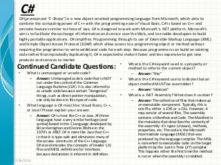 C#
Continued Candidate Questions:
• What is unmanaged or unsafe code?
– Answer: Unmanaged code is code that is NOT
run under the control of the Common
Language Runtime (CLR). It is also referred to
as unsafe code because certain “dangerous”
things, such as direct pointer manipulation,
can only be done in this type of code.
• What language is C# most like: Visual Basic, C++,
or Java? Please explain your answer.
– Answer: C# is most like C++ or Java. All three
languages have a very similar heritage (and
syntax) based in the C Language developed by
Brian Kernighan and Dennis Ritchie in the
1970’s at AT&T. C# is more like Java than C++
in that it is type-safe and eliminates many of
the arcane constructs of the C++ language.
C# also eliminates the concepts of header (.h)
files and MIDL definitions for interfaces
because declaration is inherent in definition.
• What is the C# keyword used in a property or
method to refer to the current object?
– Answer: “this”
• What is the C# keyword use to indicate that an
object method MUST be overridden?
– Answer: “abstract”
• What is a .NET Assembly? What does it contain?
– Answer: The collection of files that makes up
an executable component. Typically, this is
one file, either a .EXE or a .DLL. However, it
may consist of several files. The assembly
contains a Manifest and Code. The Manifest is
the metadata that describes the contents of
the assembly: it’s types (classes), methods,
properties, etc. The code is the Microsoft
Intermediate Language (MSIL) that was
produced by the language compiler. The MSIL
is converted to executable code on the target
platform by the Just-In-Time (JIT) compiler.
This happens either the first time the method
is run or when the assembly is installed.
7/26/2011
C# (pronounced “C-Sharp”) is a new object-oriented programming language from Microsoft, which aims to
combine the computing power of C++ with the programming ease of Visual Basic. C# is based on C++ and
contains features similar to those of Java. C# is designed to work with Microsoft’s. NET platform. Microsoft’s
aim is to facilitate the exchange of information and service over the Web, and to enable developers to build
highly portable applications. C# simplifies. Programming through its use of Extensible Markup Language (XML)
and Simple Object Access Protocol (SOAP) which allow access to a programming object or method without
requiring the programmer to write additional code for each step. Because programmers can build on existing
code rather than repeatedly duplicating it, C# is expected to make it faster and less expensive to get new
products and services to market.
 