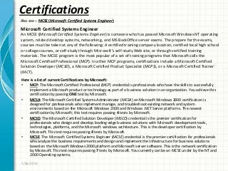 Certifications
Here is a list of current Certifications by Microsoft:
• MCP: The Microsoft Certified Professional (MCP) credential is professionals who have the skills to successfully
implement a Microsoft product or technology as part of a business solution in an organization. You achieve this
certification by passing ONE test by Microsoft.
• MCSA: The Microsoft Certified Systems Administrator (MCSA) on Microsoft Windows 2000 certification is
designed for professionals who implement manage, and troubleshoot existing network and system
environments based on the Microsoft Windows 2000 and Windows .NET Server platforms. The newest
certification by Microsoft; this test requires passing 4 tests by Microsoft.
• MCSD: The Microsoft Certified Solution Developer (MSCD) credential is the premier certification for
professionals who design and develop leading-edge business solutions with Microsoft development tools,
technologies, platforms, and the Microsoft windows architecture. This is the developer certification by
Microsoft. This test requires passing 4 tests by Microsoft.
• MCSE: The Microsoft Certified Systems Engineer (MCSE) credential is the premier certification for professionals
who analyze the business requirements and design and implement the infrastructure for business solutions
based on the Microsoft Windows 2000 platform and Microsoft server software. This is the network certification
by Microsoft. This test requires passing 7 tests by Microsoft. You currently can be an MCSE under by the NT and
2000 Operating systems.
7/26/2011
Also see – MCSE (Microsoft Certified Systems Engineer)
Microsoft Certified Systems Engineer
An MCSE (Microsoft Certified Systems Engineer) is someone who has passed Microsoft Windows NT operating
system, related desktop systems, networking, and MS BackOffice server exams. The prepare for the exams,
courses must be taken at any of the following: A certified training company location, certified local high school
or college courses, or self-study through Microsoft’s self-study Web site, or through certified training
materials. The MCSE program is the most popular of a set of training programs that Microsoft calls the
Microsoft Certified Professional (MCP). In other MCP programs, certifications include a Microsoft Certified
Solution Developer (MCSD), a Microsoft Certified Product Specialist (MCPS), or a Microsoft Certified Trainer
(MCT).
 