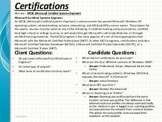 Certifications
Also see – MCSE (Microsoft Certified Systems Engineer)
Client Questions:
• Do you need a Microsoft Certified System
Engineer?
• For what type of project?
• What level of certification do they need?
Candidate Questions:
• What level of certification do you have?
• What are the four different versions of Windows 2000?
– Answer: Professional, Server, Advanced Server, Data
Center
• What is the technology called in Windows 2000 that
replaces Windows NT 4.0 Domains?
– Answer: active Directory
• What does RPC stand for?
– Answer: Remote Procedure Call
• What is a Roaming User Profile?
– Answer: Roaming user profiles perform the same
function as local user profiles. The difference is that
whereas local user profiles are always accessed locally
on the machine a user is logged in on; roaming profiles
are accessed over the network from a central location.
This allows the same profile to be accessed from
anywhere on the network.7/27/2011
Microsoft Certified Systems Engineer
An MCSE (Microsoft Certified Systems Engineer) is someone who has passed Microsoft Windows NT
operating system, related desktop systems, networking, and MS BackOffice server exams. The prepare for
the exams, courses must be taken at any of the following: A certified training company location, certified
local high school or college courses, or self-study through Microsoft’s self-study Web site, or through
certified training materials. The MCSE program is the most popular of a set of training programs that
Microsoft calls the Microsoft Certified Professional (MCP). In other MCP programs, certifications include a
Microsoft Certified Solution Developer (MCSD), a Microsoft Certified Product Specialist (MCPS), or a
Microsoft Certified Trainer (MCT).
 