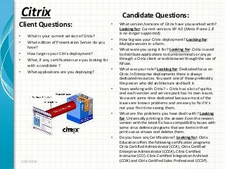 Citrix
Client Questions:
• What is your current version of Citrix?
• What edition of Presentation Server do you
have?
• How large is your Citrix deployment?
• What, if any, certifications are you looking for
with a candidate ?
• What applications are you deploying?
Candidate Questions:
• What version/versions of Citrix have you worked with?
Looking for: Current versions XP 4.0 (Meta Frame 1.8
is no longer supported)
• How big was your Citrix deployment? Looking for:
Multiple servers in a Farm.
• What were you using it for? Looking for: Citrix is used
to distribute applications to dumb terminals or any pc
through a Citrix client or web browser though the use of
NFuse.
• What was your role? Looking for: Dedicated focus on
Citrix. In Enterprise deployments there is always
dedicated resources. You want one of those preferably
the person who did architecture and built it.
• Years working with Citrix? – Citrix has a lot of quirks;
and each version and service pack has its own issues.
You want some time dedicated because most of the
issues are known problems and are easy to fix if it’s
not your first time seeing them.
• What are the problems you have dealt with? Looking
for: Universally printing is the answer. Even the newest
version with the latest fix has a compatibility issues with
some virus defense programs that see items in their
print cue as viruses and deletes them.
• Do you have any Certifications? Looking for: Citrix
Education offers the following certification programs:
Citrix Certified Administrator (CCA), Citrix Certified
Enterprise Administrator (CCEA), Citrix Certified
Instructor (CCI). Citrix Certified Integration Architect
(CCIA) and Citrix Certified Sales Professional (CCSP).7/27/2011
 