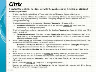Citrix
• What are the 3 different editions of Presentation Server? Standard, Advanced, Enterprise.
• Difference between editions: Standard has no load balancing, Advanced has load balancing, Enterprise
has SNMP plug-in (HP OpenView), Installation Manager (package and install apps) and Resource
Manager (monitoring).
• What options are there for the datastore database? Looking for: Access and SQL.
– If answered correctly ask: In what situation would you use each? Looking for: Access is for small
deployments, SQL for large deployments.
• What methods of connection are supported for the database? Looking for: Access is indirect only, SQL is
indirect and direct.
– If answered correctly ask: What does that mean? Looking for: Indirect means Citrix servers don’t talk to
the db, they talk to a single server that talks to the db (single point of failure). Direct means each server
talks to the db independently.
• What is IMA? Looking for: Independent Management Architecture. Windows service that controls Citrix
communications between servers. Main service in Citrix.
– If answered correctly ask: What did IMA replace? Replaced the ICA browser. Looking for: An engineer
with good experience will know this one. He/she has been around!
• What is the data collector? Looking for: Citrix server in charge of collecting live, dynamic data for the
farm.
• What info is in the Access/SQL datastore? Looking for: Mainly static info, like applications published,
users with permissions, etc. All dynamic info, like current user load, etc., is in the data collector.
• What is the local host cache? Looking for: Local copy of the Access/SQL db. Has the most pertinent
information.
• What is dsmaint? Looking for: Utility used to manage the database.
• How can you make changes to the db? Looking for: You can’t open the db, no matter it its SQL or Access.
Only way is to use Citrix management console.
7/27/2011
If you feel the candidate has done well with the questions so far, following are additional
technical questions:
 